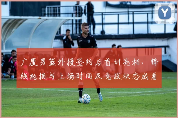 广厦男篮外援签约后首训亮相，锋线轮换与上场时间及竞技状态成看点