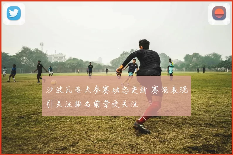 沙波瓦洛夫参赛动态更新 赛场表现引关注排名前景受关注