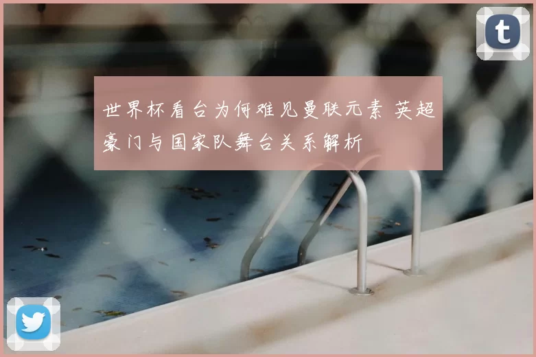 世界杯看台为何难见曼联元素 英超豪门与国家队舞台关系解析