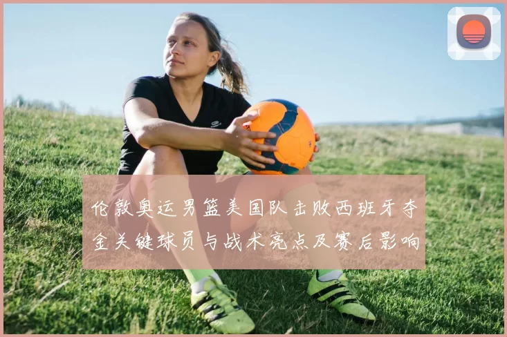 伦敦奥运男篮美国队击败西班牙夺金关键球员与战术亮点及赛后影响