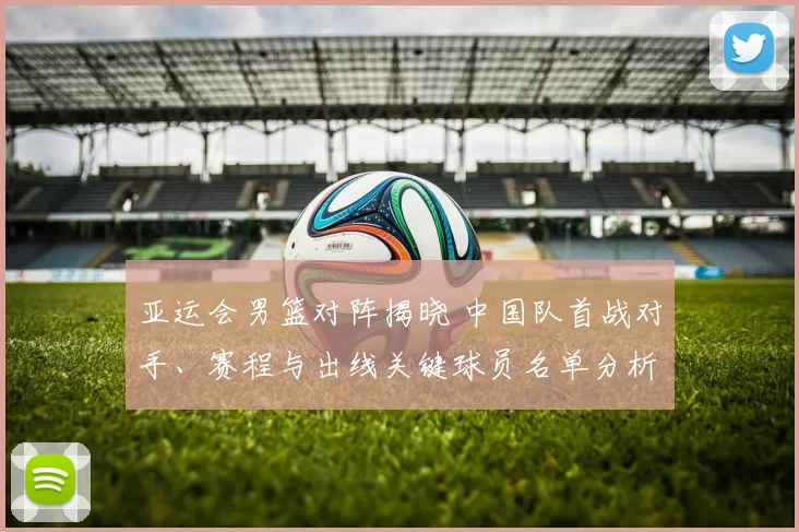 亚运会男篮对阵揭晓 中国队首战对手、赛程与出线关键球员名单分析