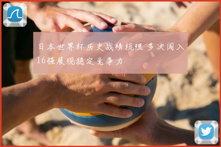 日本世界杯历史战绩梳理 多次闯入16强展现稳定竞争力