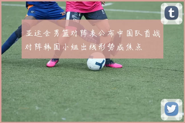 亚运会男篮对阵表公布中国队首战对阵韩国小组出线形势成焦点