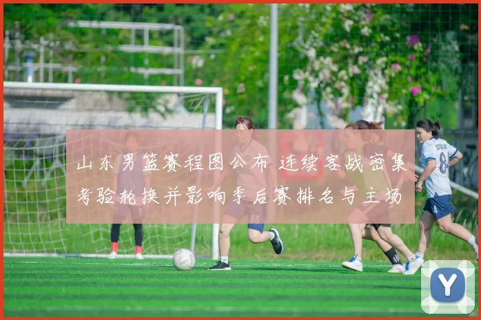 山东男篮赛程图公布 连续客战密集考验轮换并影响季后赛排名与主场看点