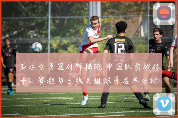 亚运会男篮对阵揭晓 中国队首战对手、赛程与出线关键球员名单分析