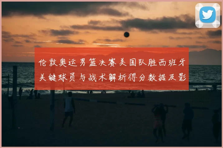 伦敦奥运男篮决赛美国队胜西班牙关键球员与战术解析得分数据及影响