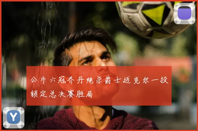 公牛六冠乔丹绝杀爵士迈克尔一投锁定总决赛胜局