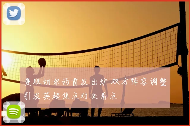 曼联切尔西首发出炉 双方阵容调整引发英超焦点对决看点