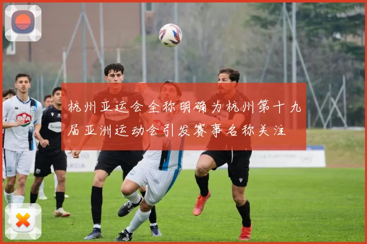 杭州亚运会全称明确为杭州第十九届亚洲运动会引发赛事名称关注