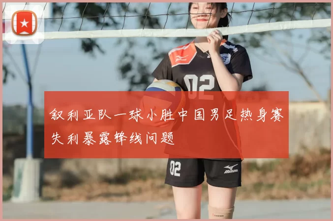 叙利亚队一球小胜中国男足热身赛失利暴露锋线问题