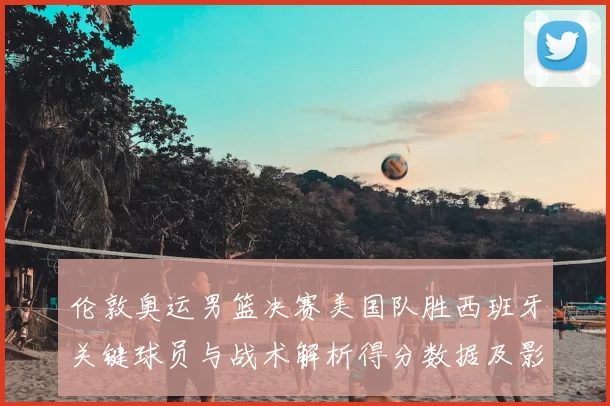 伦敦奥运男篮决赛美国队胜西班牙关键球员与战术解析得分数据及影响