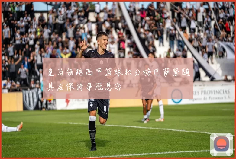 皇马领跑西甲篮球积分榜巴萨紧随其后保持争冠悬念