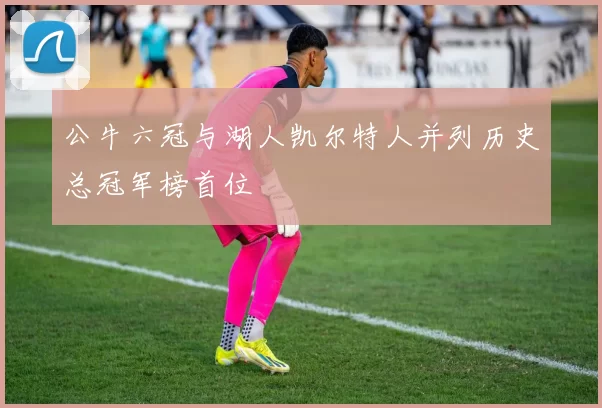 公牛六冠与湖人凯尔特人并列历史总冠军榜首位
