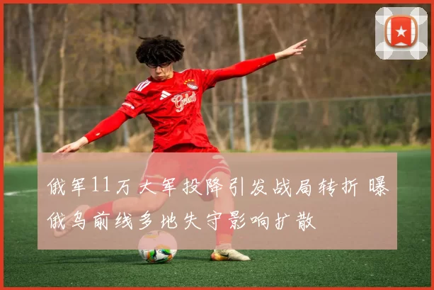 俄军11万大军投降引发战局转折 曝俄乌前线多地失守影响扩散