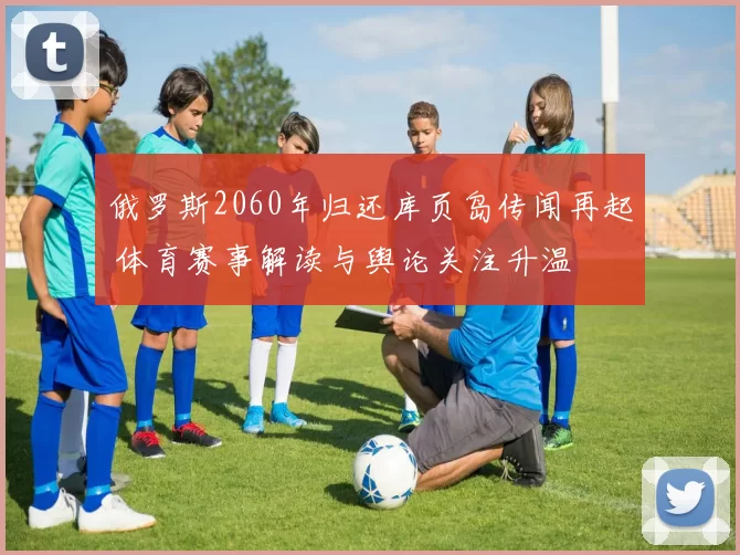 俄罗斯2060年归还库页岛传闻再起 体育赛事解读与舆论关注升温