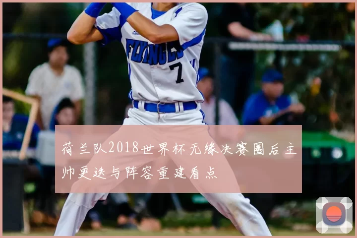 荷兰队2018世界杯无缘决赛圈后主帅更迭与阵容重建看点