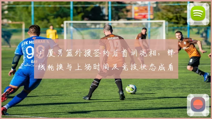 广厦男篮外援签约后首训亮相，锋线轮换与上场时间及竞技状态成看点