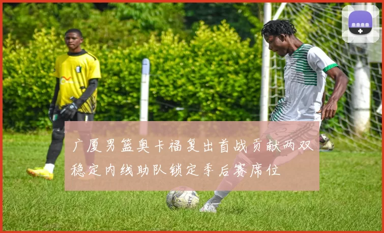 广厦男篮奥卡福复出首战贡献两双稳定内线助队锁定季后赛席位