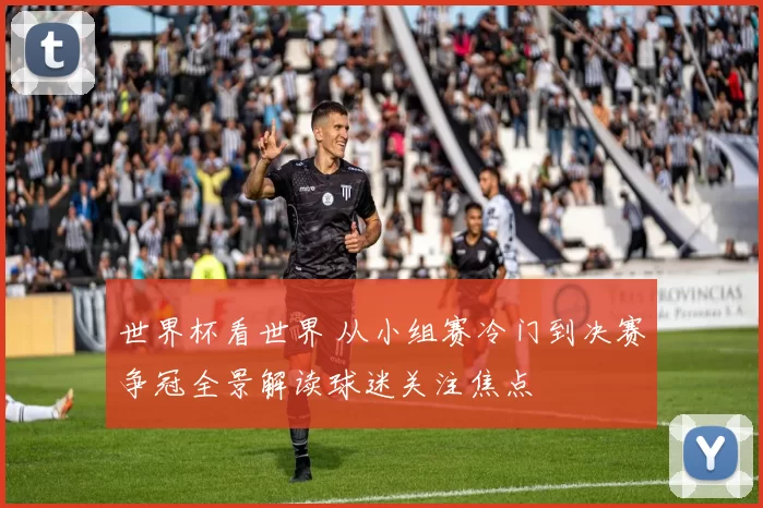 世界杯看世界 从小组赛冷门到决赛争冠全景解读球迷关注焦点