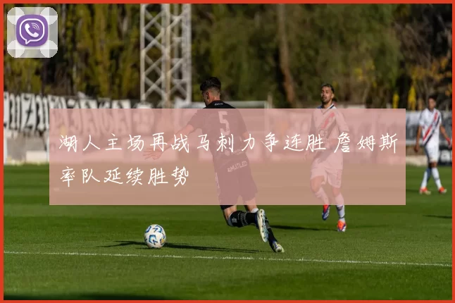 湖人主场再战马刺力争连胜 詹姆斯率队延续胜势