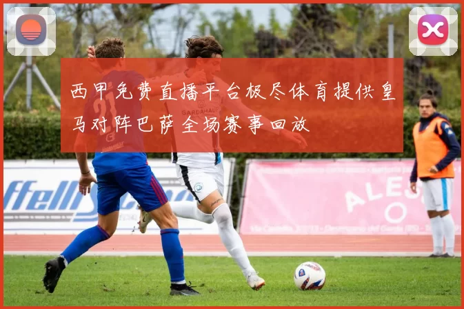 西甲免费直播平台极尽体育提供皇马对阵巴萨全场赛事回放