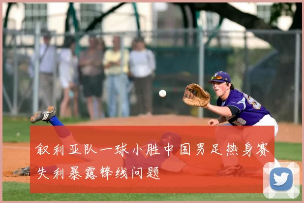 叙利亚队一球小胜中国男足热身赛失利暴露锋线问题