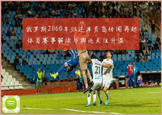 俄罗斯2060年归还库页岛传闻再起 体育赛事解读与舆论关注升温