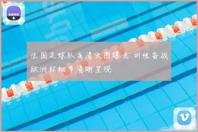 法国足球队高清大图曝光 训练备战欧洲杯细节清晰呈现
