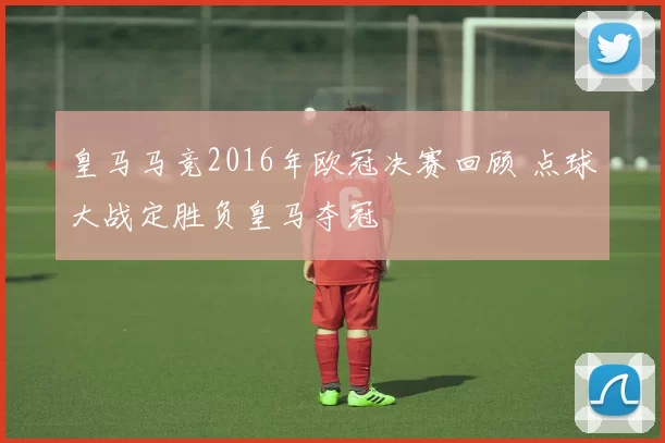 皇马马竞2016年欧冠决赛回顾 点球大战定胜负皇马夺冠