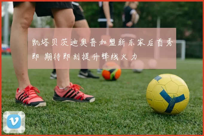 凯塔贝茨迪奥普加盟新东家后首秀即 期待即刻提升锋线火力